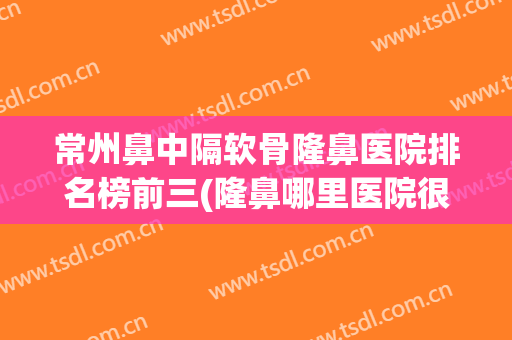 常州鼻中隔软骨隆鼻医院排名榜前三(隆鼻哪里医院很好)