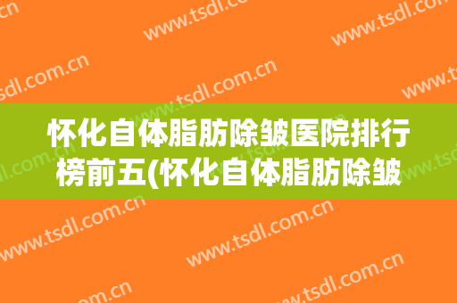 怀化自体脂肪除皱医院排行榜前五(怀化自体脂肪除皱医院排行榜前五名)