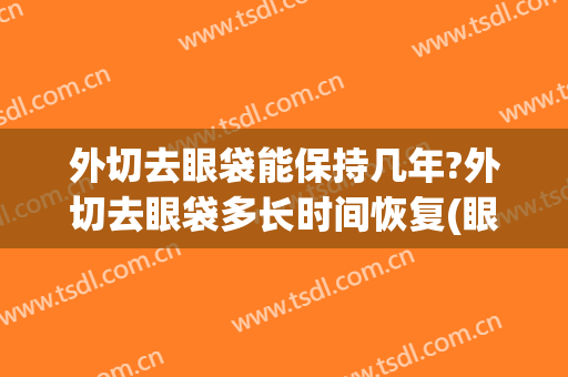 外切去眼袋能保持几年?外切去眼袋多长时间恢复(眼袋外切要多久才能完全恢复)