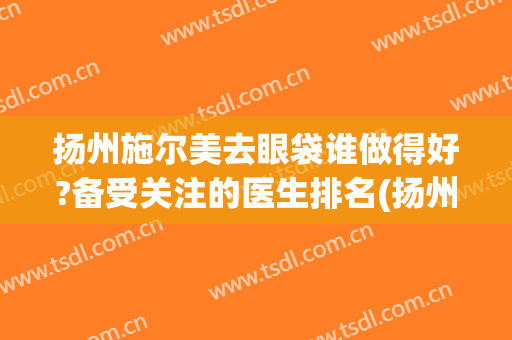 扬州施尔美去眼袋谁做得好?备受关注的医生排名(扬州施尔美祛斑怎么样)
