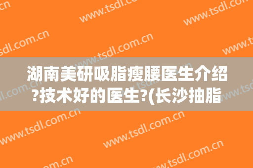 湖南美研吸脂瘦腰医生介绍?技术好的医生?(长沙抽脂瘦手臂)