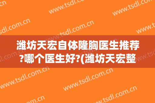 潍坊天宏自体隆胸医生推荐?哪个医生好?(潍坊天宏整形医院医生)
