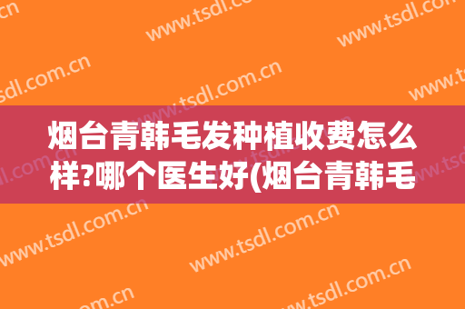 烟台青韩毛发种植收费怎么样?哪个医生好(烟台青韩毛发种植收费怎么样?哪个医生好一点)