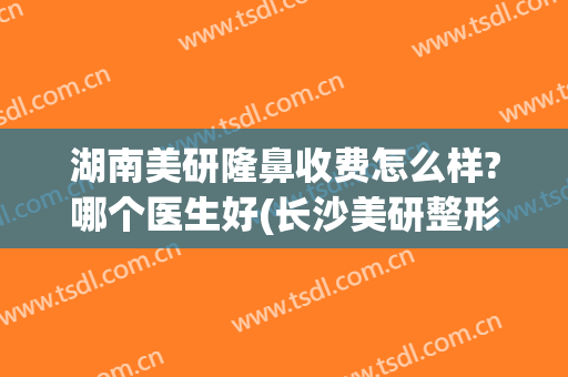 湖南美研隆鼻收费怎么样?哪个医生好(长沙美研整形正规吗)