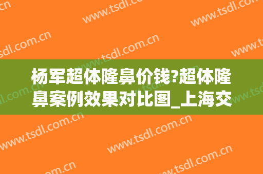 杨军超体隆鼻价钱?超体隆鼻案例效果对比图_上海交通大学医学院附属第九人民医院