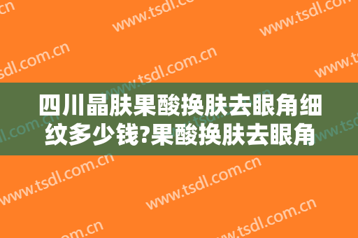 四川晶肤果酸换肤去眼角细纹多少钱?果酸换肤去眼角细纹医生哪个好