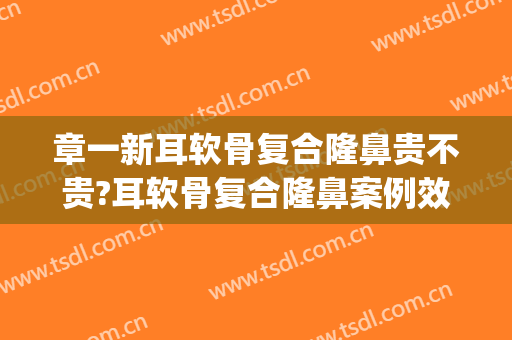 章一新耳软骨复合隆鼻贵不贵?耳软骨复合隆鼻案例效果对比图_上海交通大学医学院附属第九人民医院