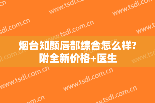 烟台知颜唇部综合怎么样?附全新价格+医生