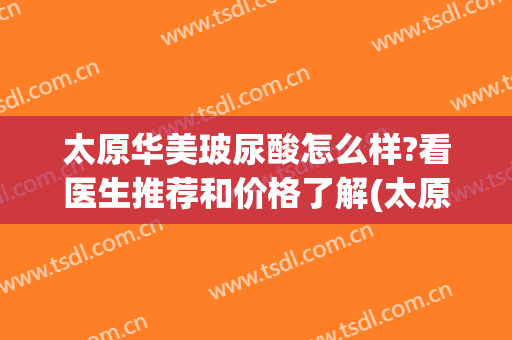 太原华美玻尿酸怎么样?看医生推荐和价格了解(太原华美整形医院好不好)
