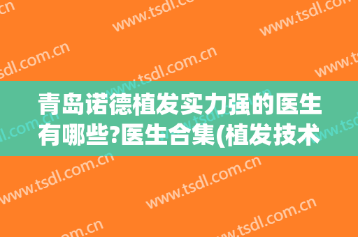 青岛诺德植发实力强的医生有哪些?医生合集(植发技术好的医生)