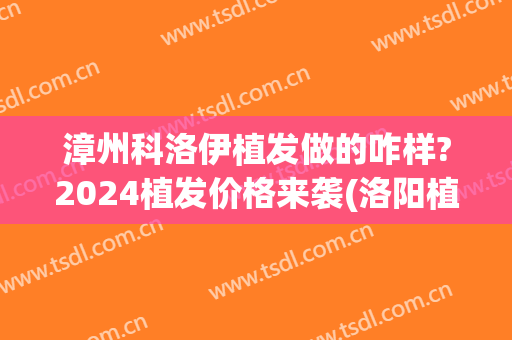 漳州科洛伊植发做的咋样?2024植发价格来袭(洛阳植发价格)