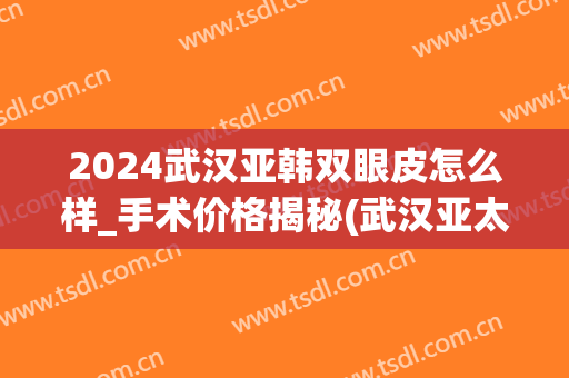 2024武汉亚韩双眼皮怎么样_手术价格揭秘(武汉亚太整形双眼皮怎么样)