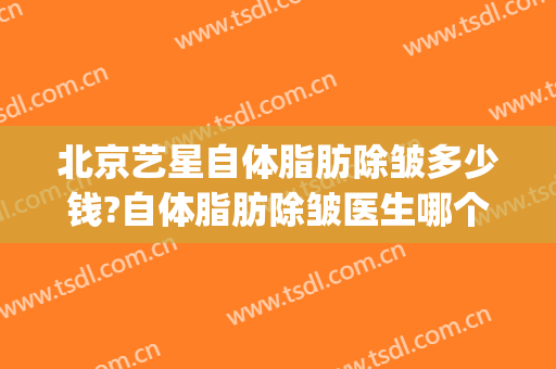 北京艺星自体脂肪除皱多少钱?自体脂肪除皱医生哪个好(自体脂肪除皱价格)