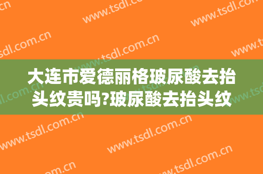 大连市爱德丽格玻尿酸去抬头纹贵吗?玻尿酸去抬头纹医生哪个好(玻尿酸可以去抬头纹吗)