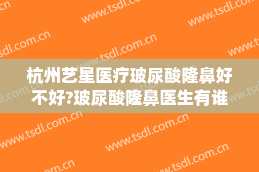 杭州艺星医疗玻尿酸隆鼻好不好?玻尿酸隆鼻医生有谁(杭州艺星隆鼻怎么样)