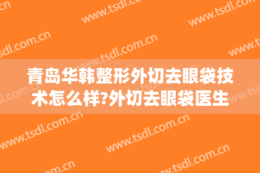 青岛华韩整形外切去眼袋技术怎么样?外切去眼袋医生有谁(韩美美容院割眼袋)