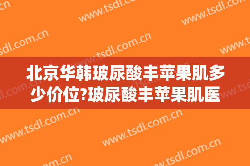 北京华韩玻尿酸丰苹果肌多少价位?玻尿酸丰苹果肌医生哪个好(玻尿酸丰面部的费用)