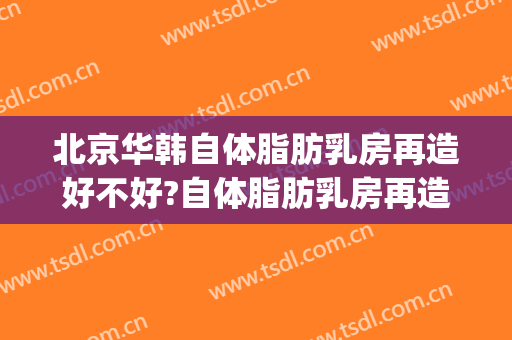 北京华韩自体脂肪乳房再造好不好?自体脂肪乳房再造专家名单(华美脂肪填充专家)