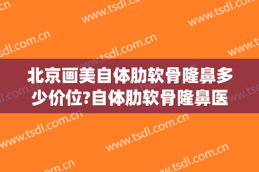 北京画美自体肋软骨隆鼻多少价位?自体肋软骨隆鼻医生名单(北京肋软骨隆鼻厉害的医生)
