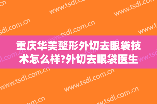 重庆华美整形外切去眼袋技术怎么样?外切去眼袋医生有谁(重庆华美整形医院去眼袋多少钱)