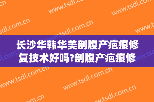 长沙华韩华美剖腹产疤痕修复技术好吗?剖腹产疤痕修复医生哪个好(华美疤痕修复怎么样啊)