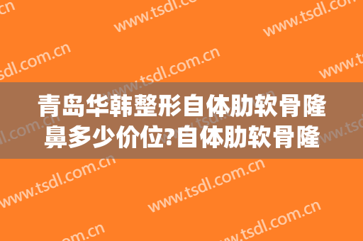 青岛华韩整形自体肋软骨隆鼻多少价位?自体肋软骨隆鼻医生名单(青岛隆鼻多少钱)