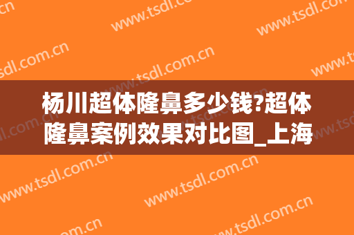 杨川超体隆鼻多少钱?超体隆鼻案例效果对比图_上海交通大学医学院附属第九人民医院