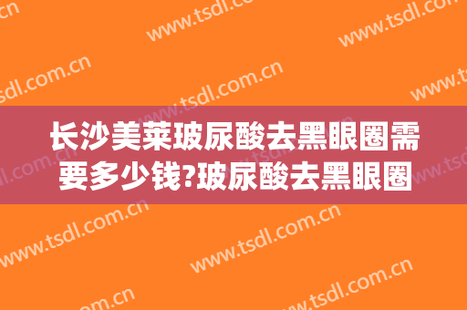 长沙美莱玻尿酸去黑眼圈需要多少钱?玻尿酸去黑眼圈医生推荐(去黑眼圈的玻尿酸)