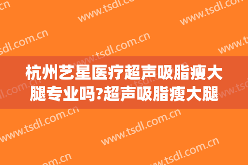 杭州艺星医疗超声吸脂瘦大腿专业吗?超声吸脂瘦大腿医生名单(上海艺星美容医院哪个医生做自体脂肪好?)