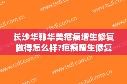 长沙华韩华美疤痕增生修复做得怎么样?疤痕增生修复医生哪个好(华美激光去疤痕)