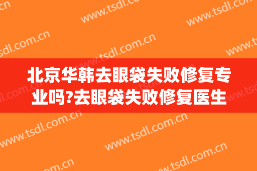 北京华韩去眼袋失败修复专业吗?去眼袋失败修复医生名单(韩美美容院割眼袋)