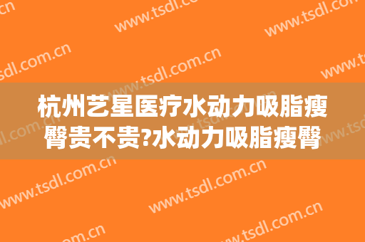 杭州艺星医疗水动力吸脂瘦臀贵不贵?水动力吸脂瘦臀医生推荐(水动力吸脂手术效果怎么样)