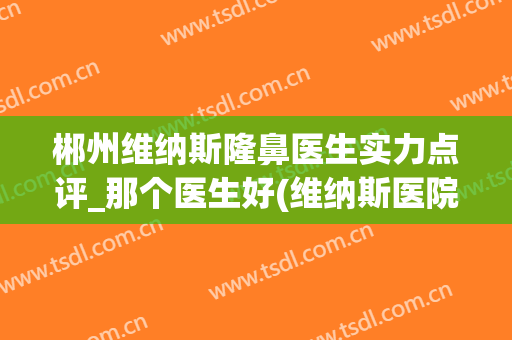 郴州维纳斯隆鼻医生实力点评_那个医生好(维纳斯医院可靠吗郴州)