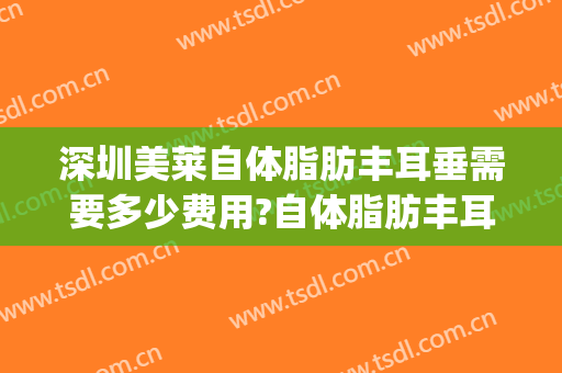 深圳美莱自体脂肪丰耳垂需要多少费用?自体脂肪丰耳垂医生有谁(自体脂肪填充耳垂)