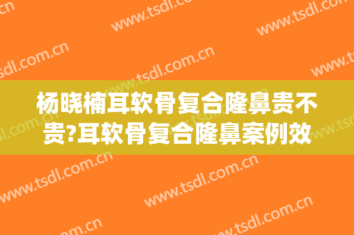 杨晓楠耳软骨复合隆鼻贵不贵?耳软骨复合隆鼻案例效果对比图_中国医学科学院整形外科医院
