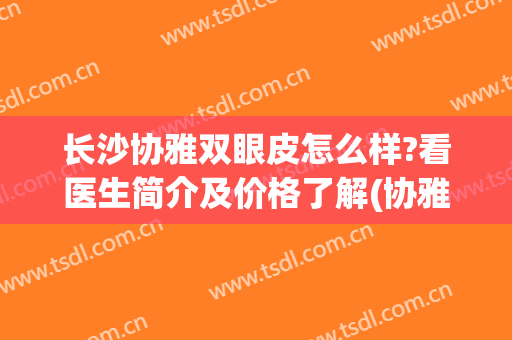 长沙协雅双眼皮怎么样?看医生简介及价格了解(协雅整形医院双眼皮谁做的好些?)