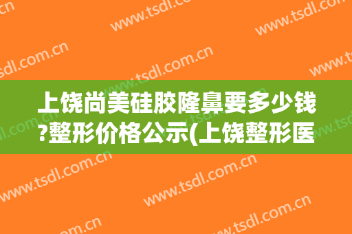 上饶尚美硅胶隆鼻要多少钱?整形价格公示(上饶整形医院有哪几家是正规的)