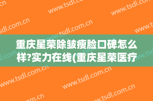 重庆星荣除皱瘦脸口碑怎么样?实力在线(重庆星荣医疗美容医院)