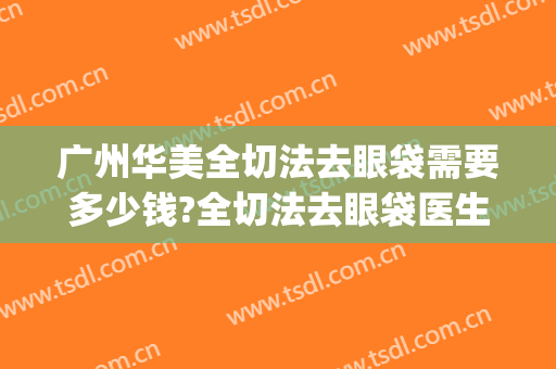 广州华美全切法去眼袋需要多少钱?全切法去眼袋医生推荐(华美去眼袋手术一般要多少钱)