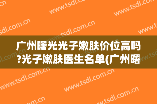 广州曙光光子嫩肤价位高吗?光子嫩肤医生名单(广州曙光医院光子嫩肤)