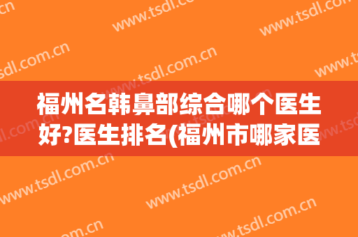 福州名韩鼻部综合哪个医生好?医生排名(福州市哪家医院好)