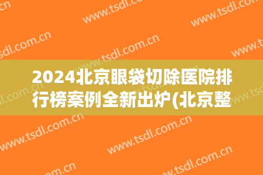 2024北京眼袋切除医院排行榜案例全新出炉(北京整眼袋最好的医院)