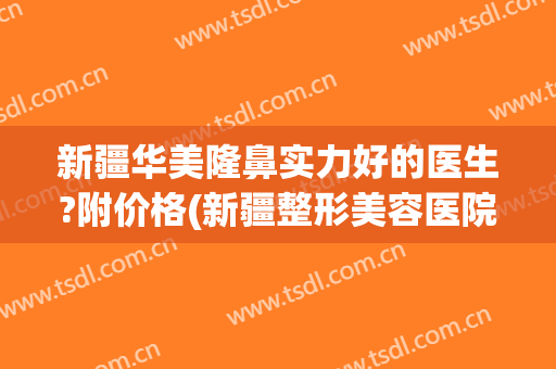 新疆华美隆鼻实力好的医生?附价格(新疆整形美容医院哪个医生好)
