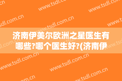 济南伊美尔欧洲之星医生有哪些?哪个医生好?(济南伊美尔医疗美容医院)
