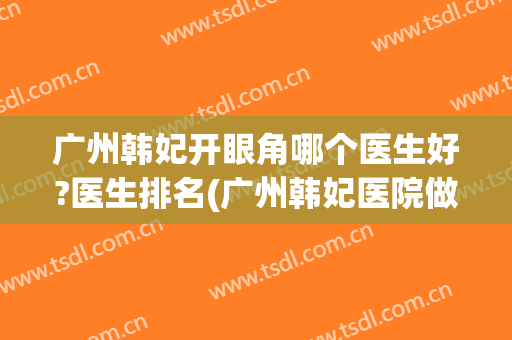 广州韩妃开眼角哪个医生好?医生排名(广州韩妃医院做双眼皮大概多少钱)