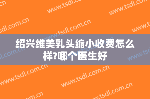 绍兴维美乳头缩小收费怎么样?哪个医生好