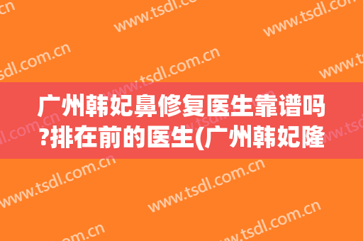 广州韩妃鼻修复医生靠谱吗?排在前的医生(广州韩妃隆鼻多少钱)