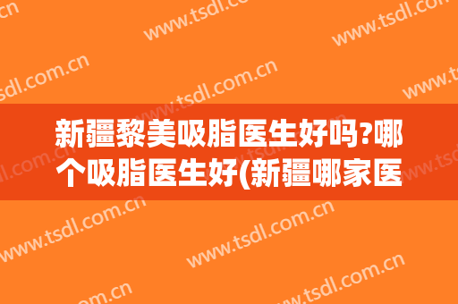 新疆黎美吸脂医生好吗?哪个吸脂医生好(新疆哪家医院做吸脂好)