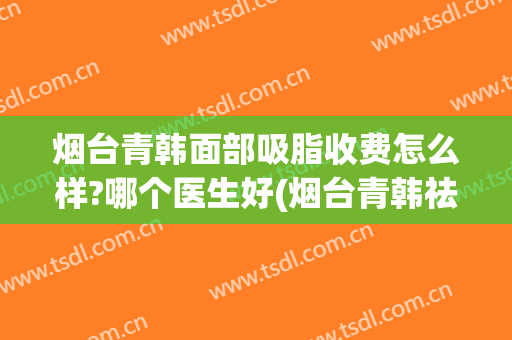 烟台青韩面部吸脂收费怎么样?哪个医生好(烟台青韩祛斑多少钱)