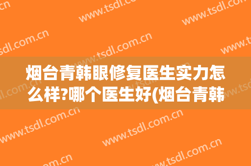 烟台青韩眼修复医生实力怎么样?哪个医生好(烟台青韩眼修复医生实力怎么样?哪个医生好一些)
